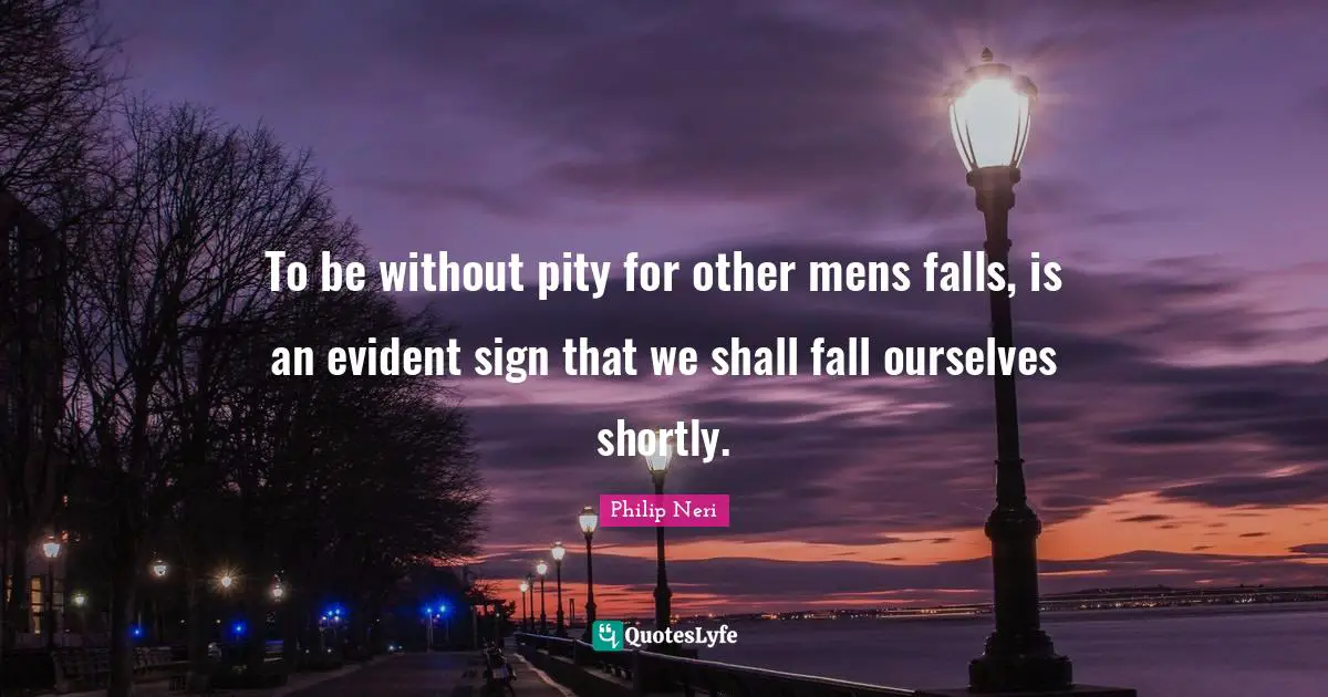 Philip Neri Quotes: "To be without pity for other mens falls, is an evident sign that we shall fall ourselves shortly."