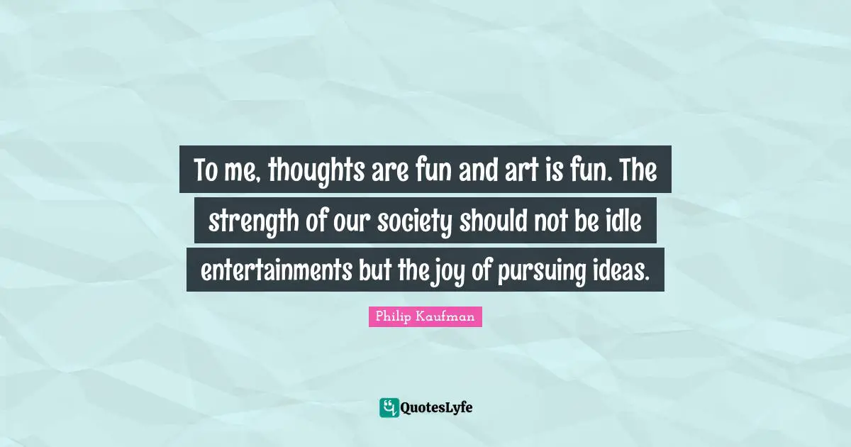 To me, thoughts are fun and art is fun. The strength of our society should not be idle entertainments but the joy of pursuing ideas.