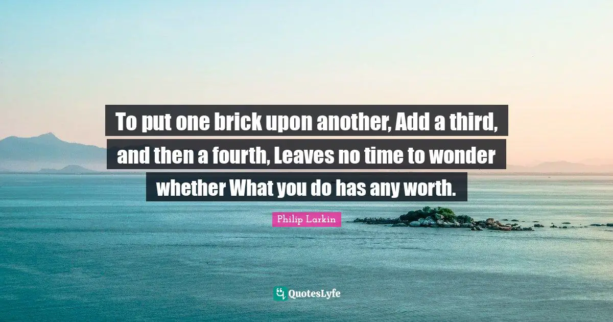 To put one brick upon another, Add a third, and then a fourth, Leaves no time to wonder whether What you do has any worth.