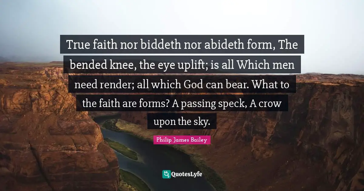 True faith nor biddeth nor abideth form, The bended knee, the eye uplift; is all Which men need render; all which God can bear. What to the faith are forms? A passing speck, A crow upon the sky.