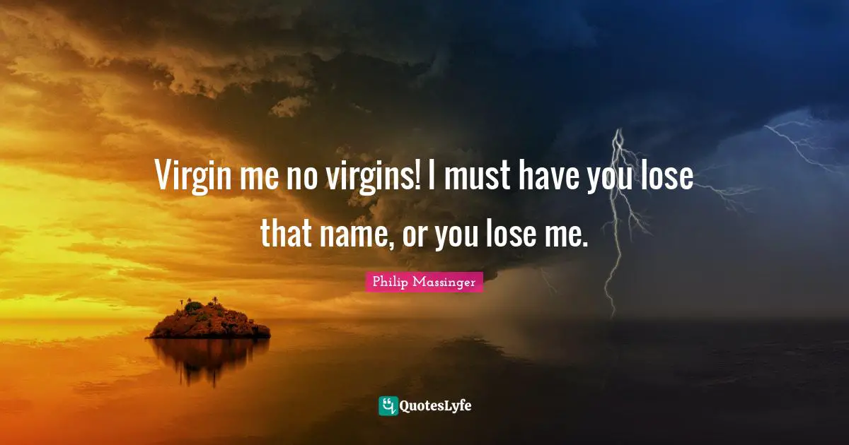 Virgin me no virgins! I must have you lose that name, or you lose me.