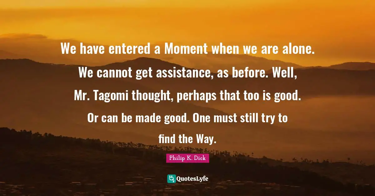 We have entered a Moment when we are alone. We cannot get assistance, as before. Well, Mr. Tagomi thought, perhaps that too is good. Or can be made good. One must still try to find the Way.