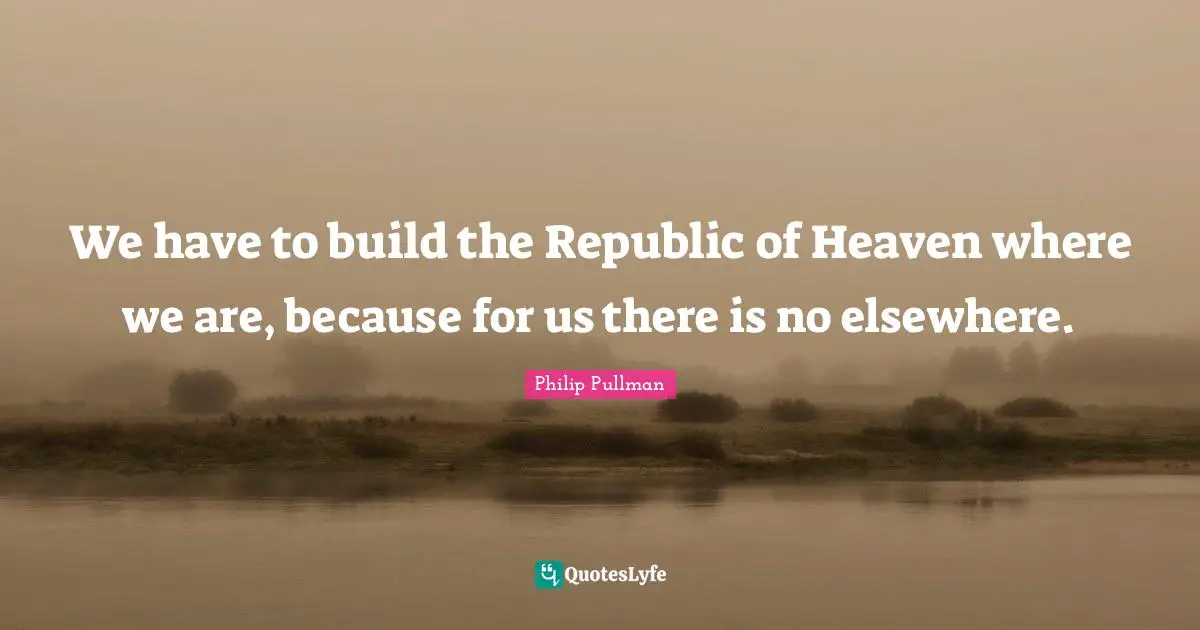 We have to build the Republic of Heaven where we are, because for us there is no elsewhere.
