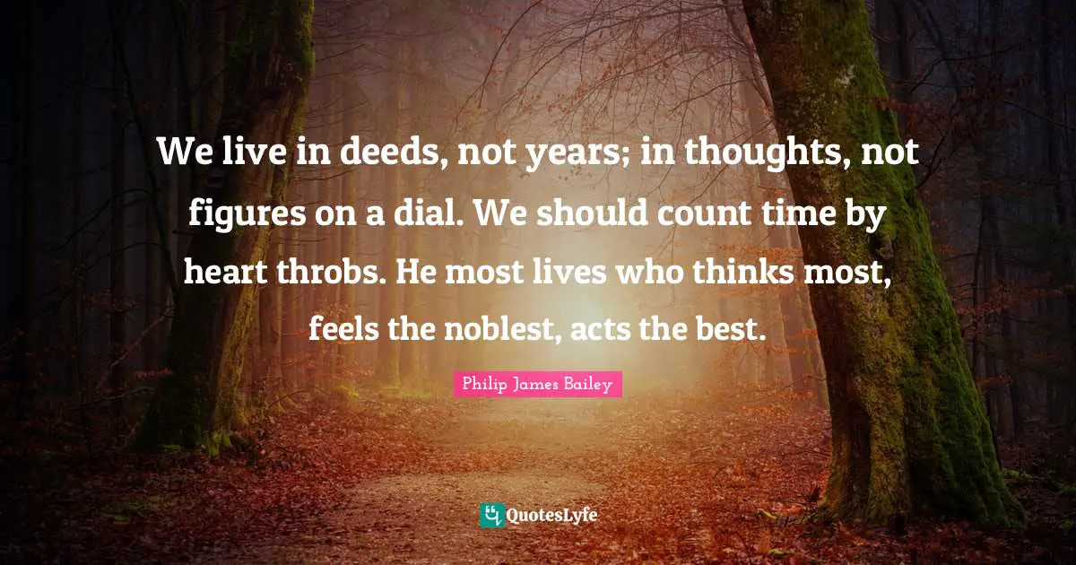 We live in deeds, not years; in thoughts, not figures on a dial. We should count time by heart throbs. He most lives who thinks most, feels the noblest, acts the best.