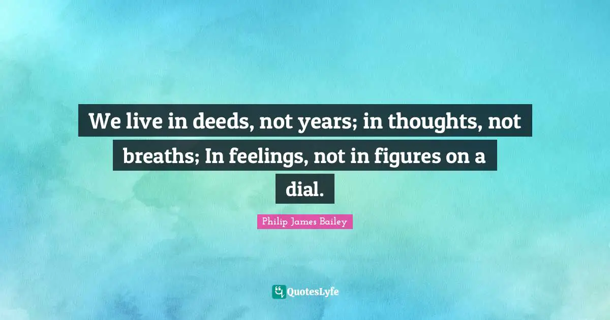 We live in deeds, not years; in thoughts, not breaths; In feelings, not in figures on a dial.