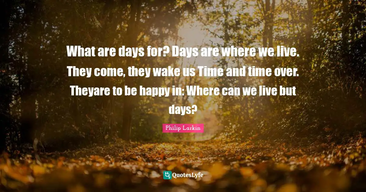 What are days for? Days are where we live. They come, they wake us Time and time over. Theyare to be happy in: Where can we live but days?