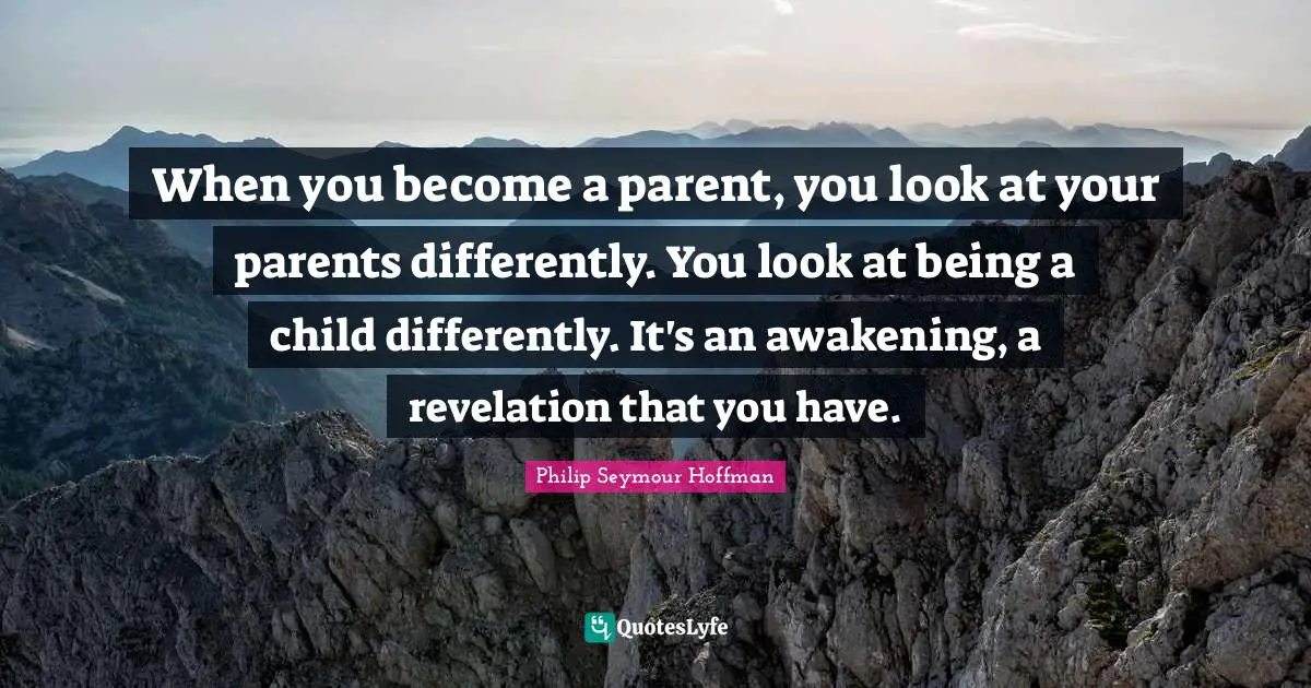 When you become a parent, you look at your parents differently. You look at being a child differently. It's an awakening, a revelation that you have.