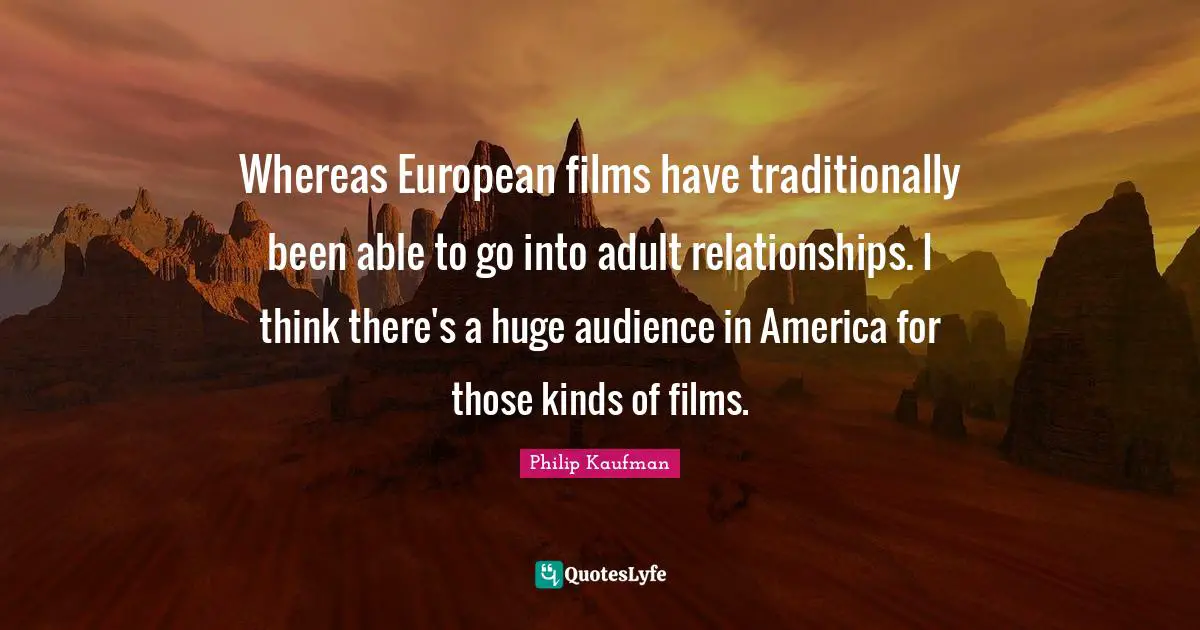 Whereas European films have traditionally been able to go into adult relationships. I think there's a huge audience in America for those kinds of films.