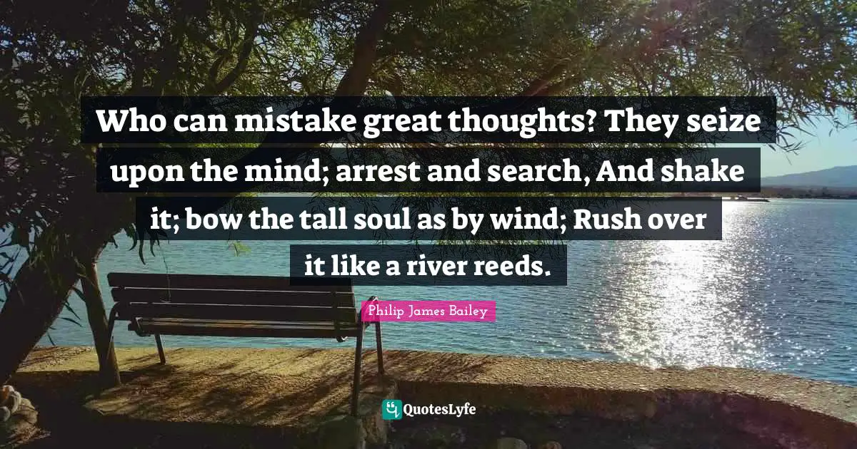 Who can mistake great thoughts? They seize upon the mind; arrest and search, And shake it; bow the tall soul as by wind; Rush over it like a river reeds.