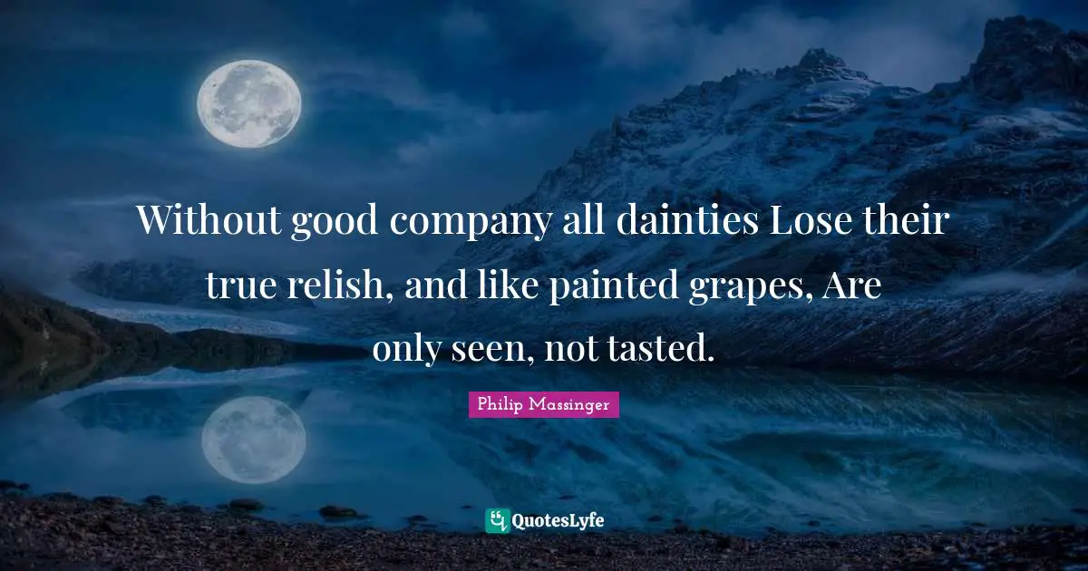 Without good company all dainties Lose their true relish, and like painted grapes, Are only seen, not tasted.