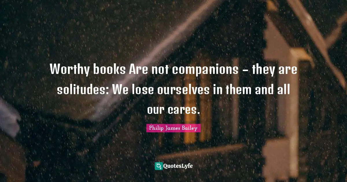 Philip James Bailey Quotes: "Worthy books Are not companions – they are solitudes: We lose ourselves in them and all our cares."