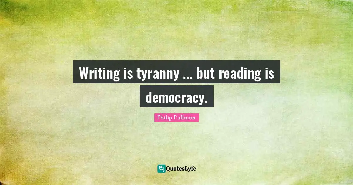 Writing is tyranny ... but reading is democracy.