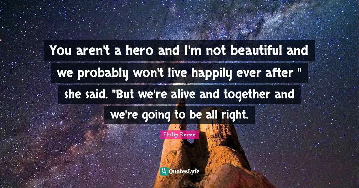 Ever Quotes: "You aren't a hero and I'm not beautiful and we probably won't live happily ever after " she said. "But we're alive and together and we're going to be all right."