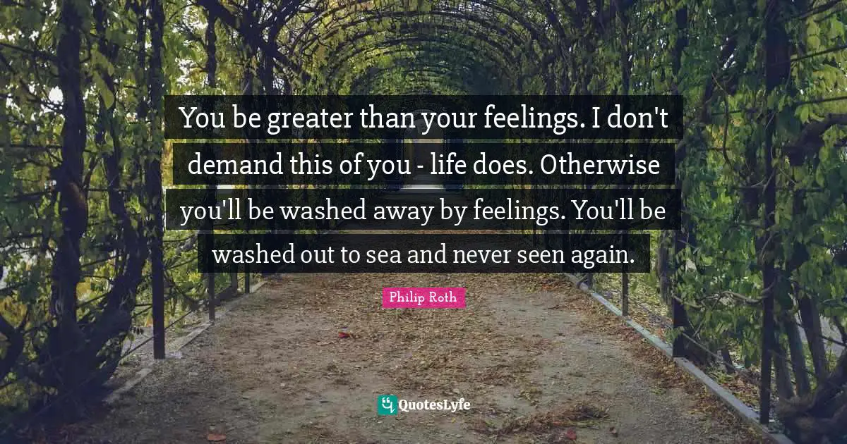 You be greater than your feelings. I don't demand this of you - life does. Otherwise you'll be washed away by feelings. You'll be washed out to sea and never seen again.