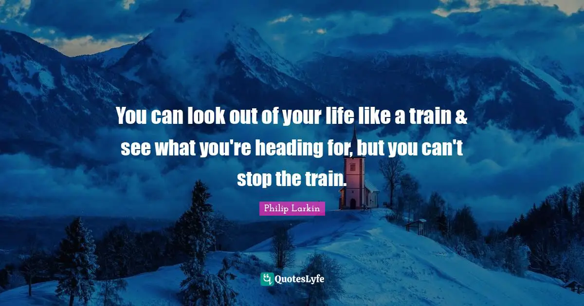 You can look out of your life like a train & see what you're heading for, but you can't stop the train.