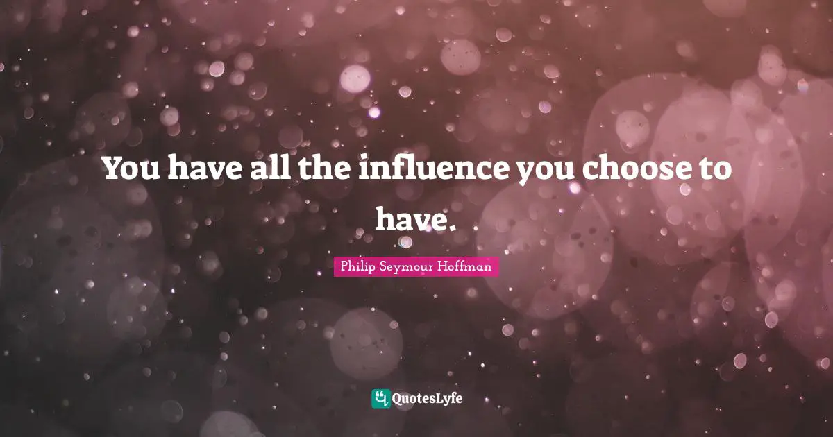 You have all the influence you choose to have.