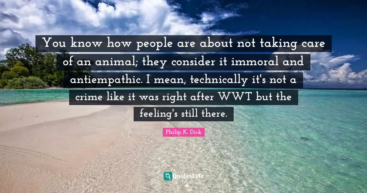 You know how people are about not taking care of an animal; they consider it immoral and antiempathic. I mean, technically it's not a crime like it was right after WWT but the feeling's still there.