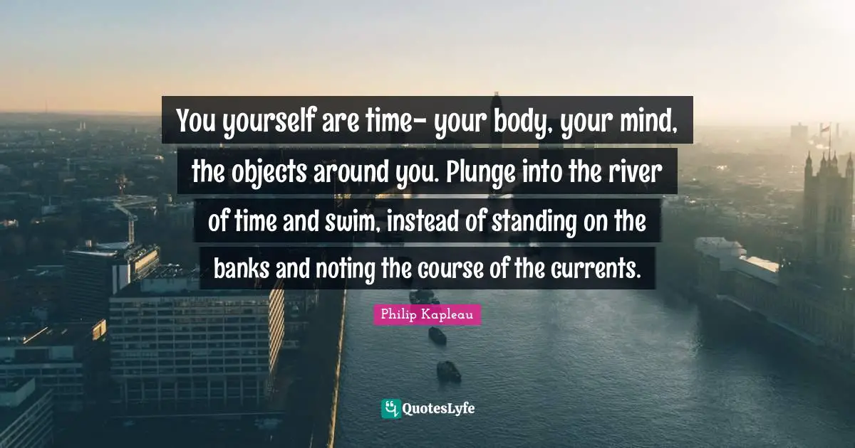 You yourself are time- your body, your mind, the objects around you. Plunge into the river of time and swim, instead of standing on the banks and noting the course of the currents.