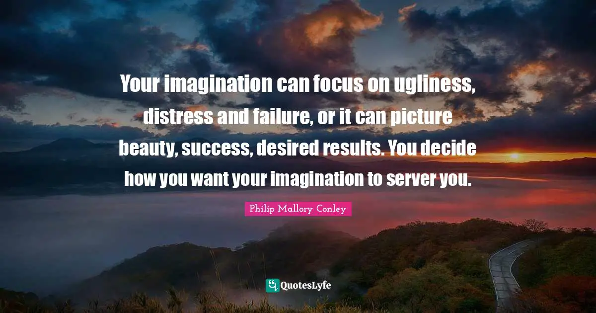 Your imagination can focus on ugliness, distress and failure, or it can picture beauty, success, desired results. You decide how you want your imagination to server you.