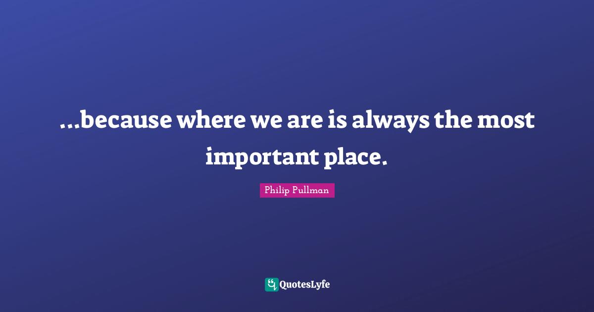 Philip Pullman Quotes: "...because where we are is always the most important place."