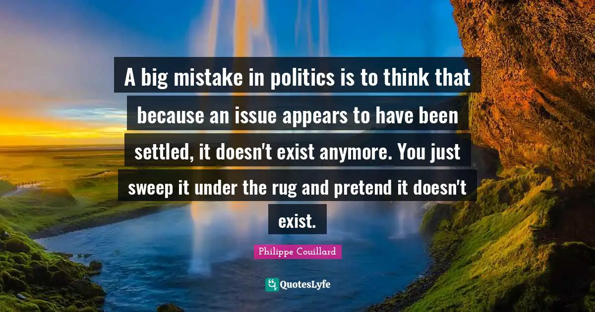 A big mistake in politics is to think that because an issue appears to have been settled, it doesn't exist anymore. You just sweep it under the rug and pretend it doesn't exist.