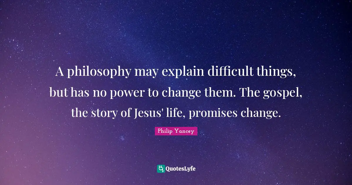 A philosophy may explain difficult things, but has no power to change them. The gospel, the story of Jesus' life, promises change.