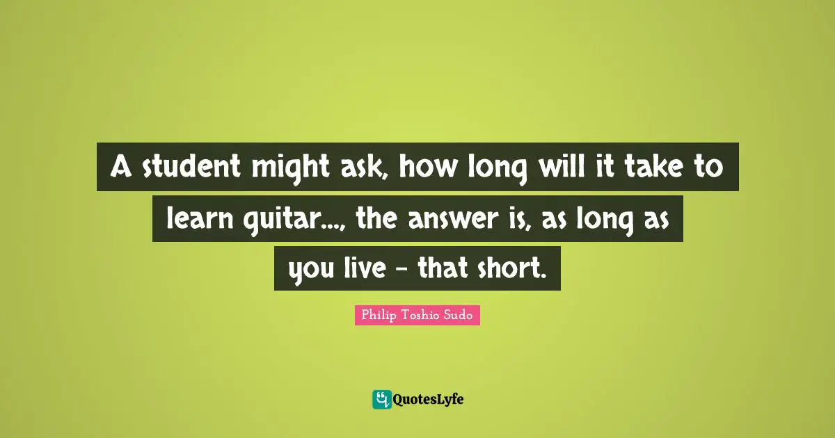 A student might ask, how long will it take to learn guitar..., the answer is, as long as you live - that short.