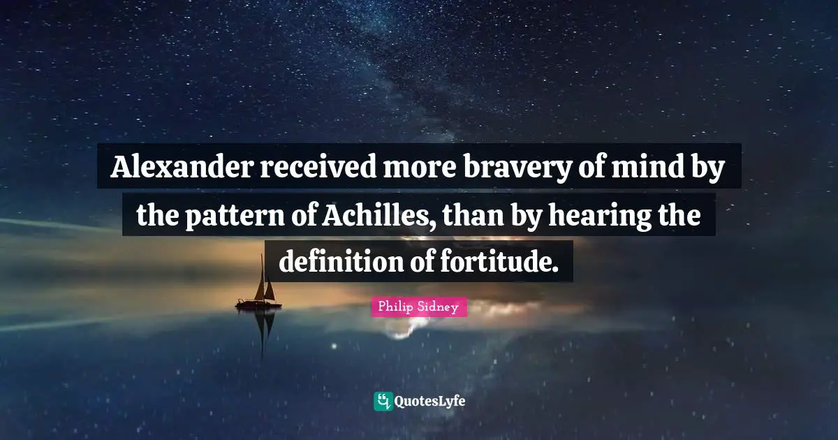 Philip Sidney Quotes: "Alexander received more bravery of mind by the pattern of Achilles, than by hearing the definition of fortitude."