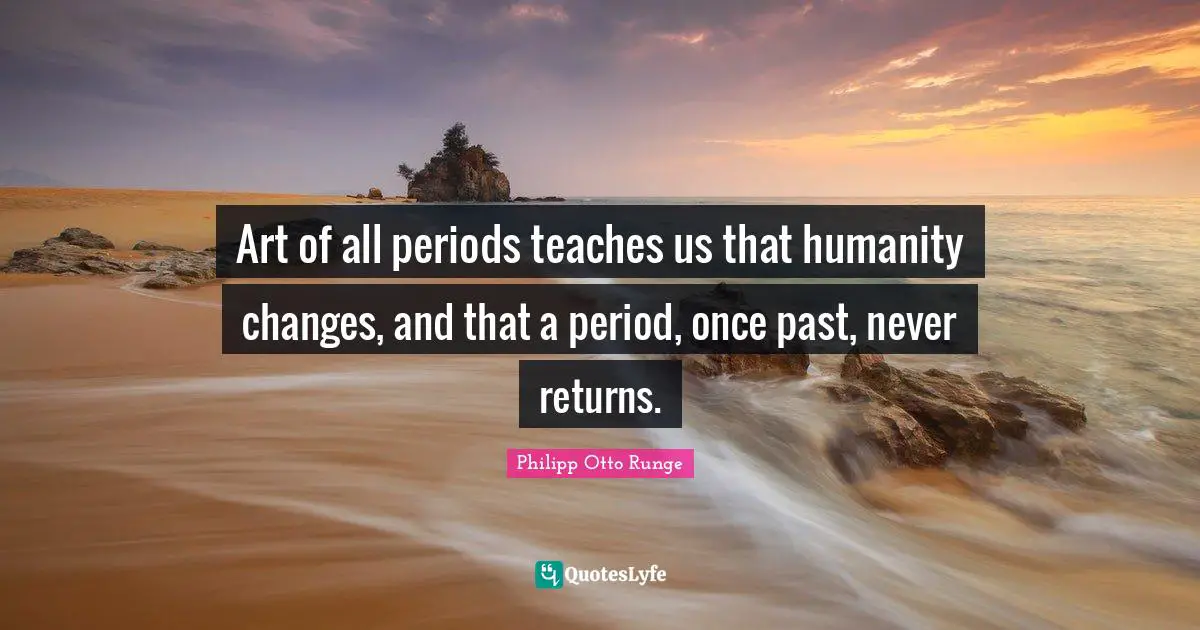 Art of all periods teaches us that humanity changes, and that a period, once past, never returns.