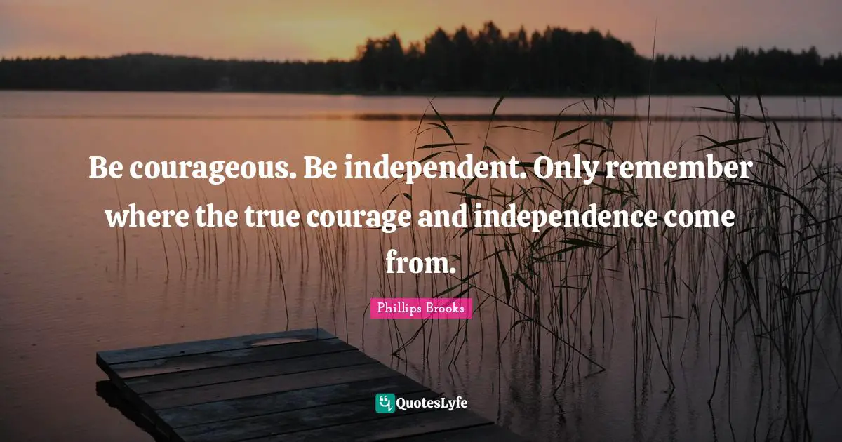 Be courageous. Be independent. Only remember where the true courage and independence come from.