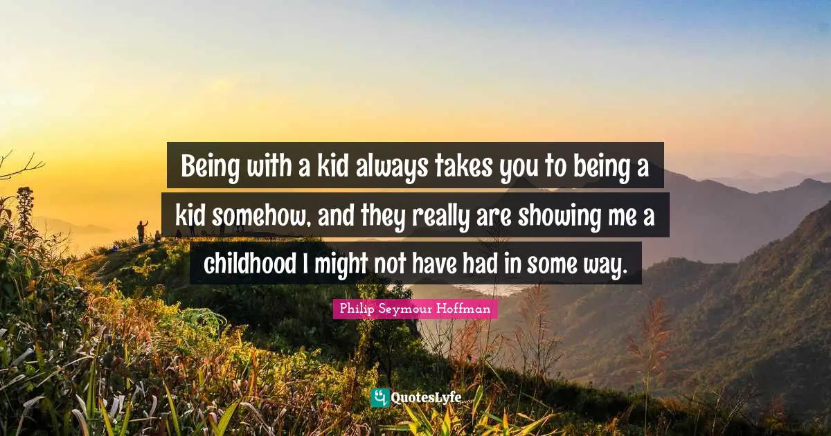 Being with a kid always takes you to being a kid somehow, and they really are showing me a childhood I might not have had in some way.