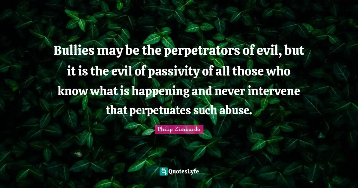 Bullies may be the perpetrators of evil, but it is the evil of passivity of all those who know what is happening and never intervene that perpetuates such abuse.
