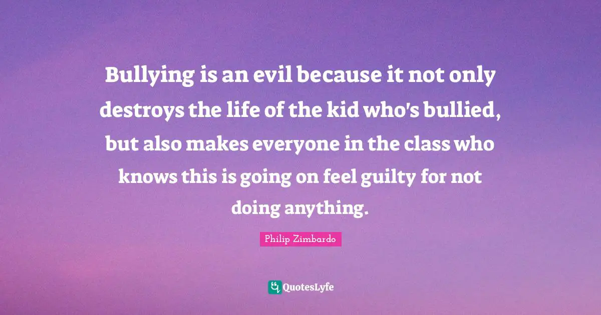 Philip Zimbardo Quotes: "Bullying is an evil because it not only destroys the life of the kid who's bullied, but also makes everyone in the class who knows this is going on feel guilty for not doing anything."