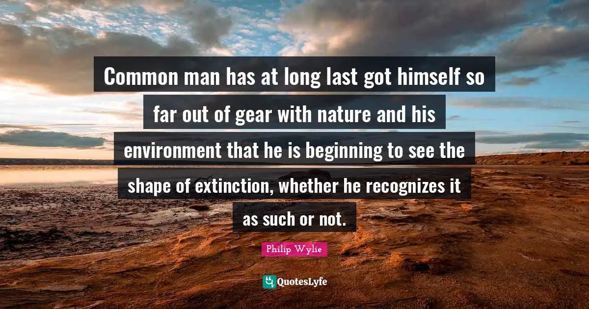 Common man has at long last got himself so far out of gear with nature and his environment that he is beginning to see the shape of extinction, whether he recognizes it as such or not.