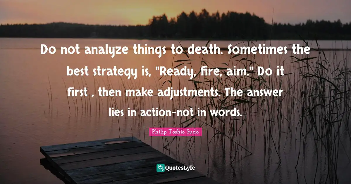 Do not analyze things to death. Sometimes the best strategy is, "Ready, fire, aim." Do it first , then make adjustments. The answer lies in action-not in words.