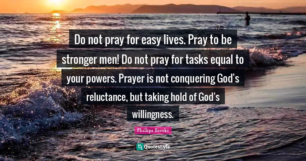 Do not pray for easy lives. Pray to be stronger men! Do not pray for tasks equal to your powers. Prayer is not conquering God's reluctance, but taking hold of God's willingness.