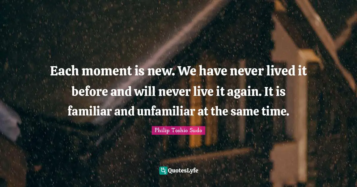 Each moment is new. We have never lived it before and will never live it again. It is familiar and unfamiliar at the same time.