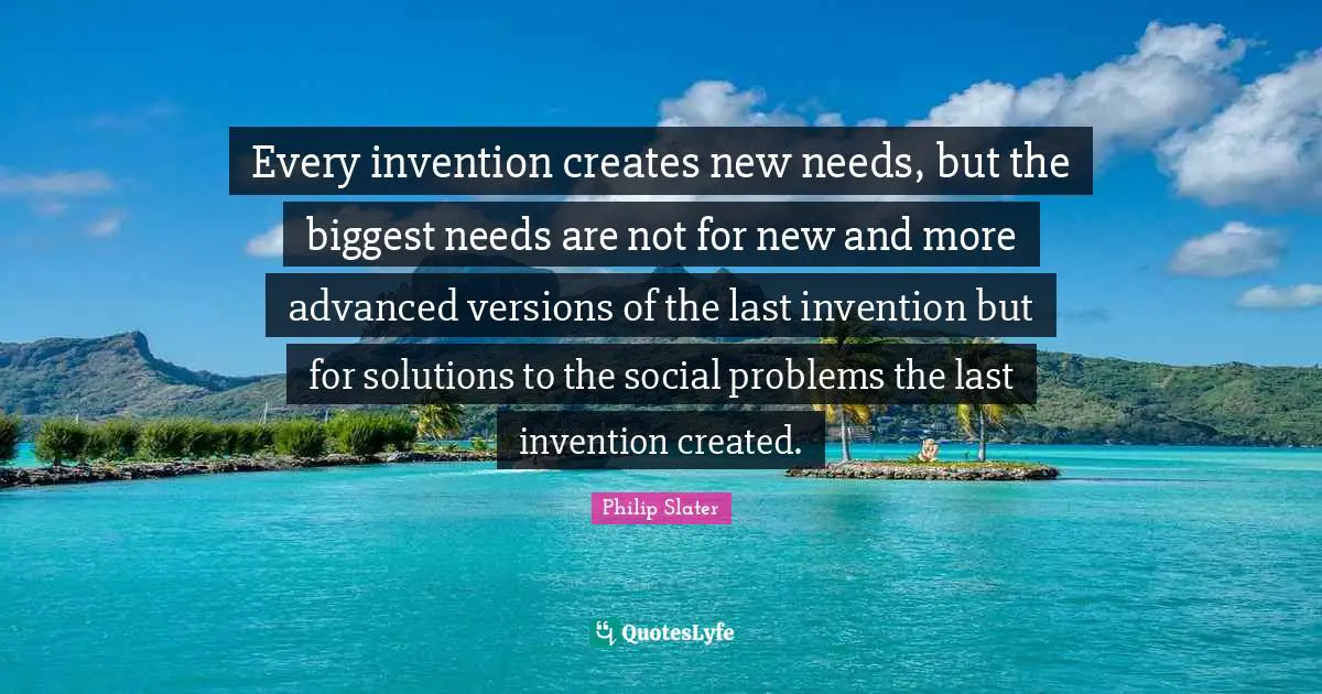 Every invention creates new needs, but the biggest needs are not for new and more advanced versions of the last invention but for solutions to the social problems the last invention created.