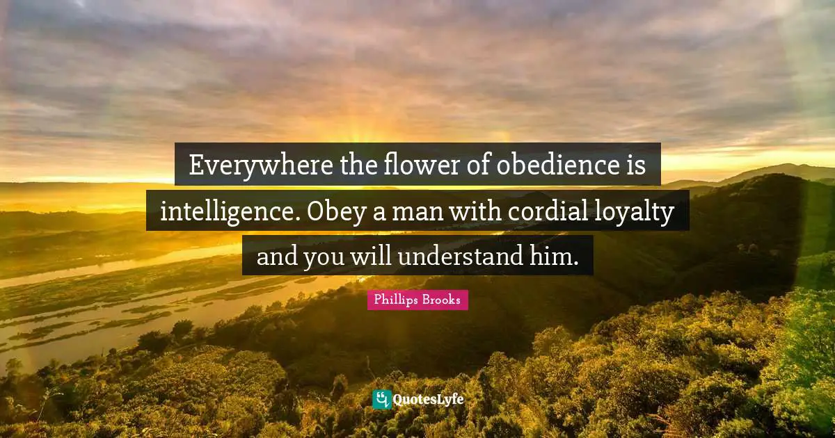 Everywhere the flower of obedience is intelligence. Obey a man with cordial loyalty and you will understand him.