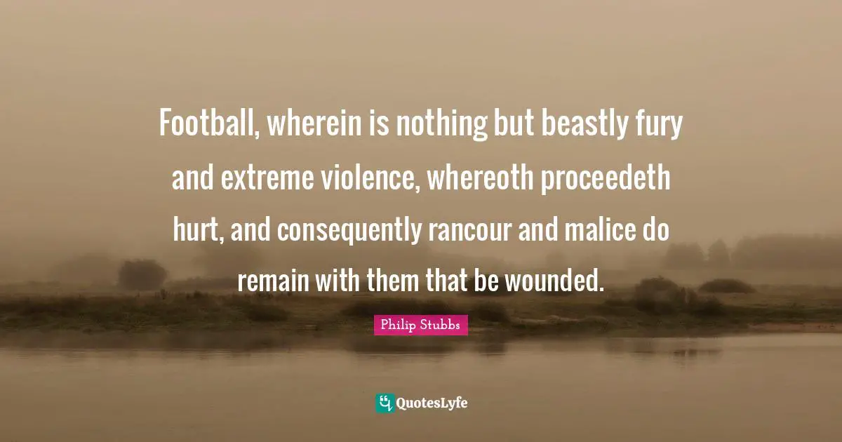 Football, wherein is nothing but beastly fury and extreme violence, whereoth proceedeth hurt, and consequently rancour and malice do remain with them that be wounded.