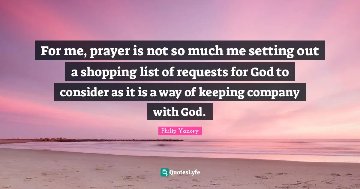 For me, prayer is not so much me setting out a shopping list of requests for God to consider as it is a way of keeping company with God.