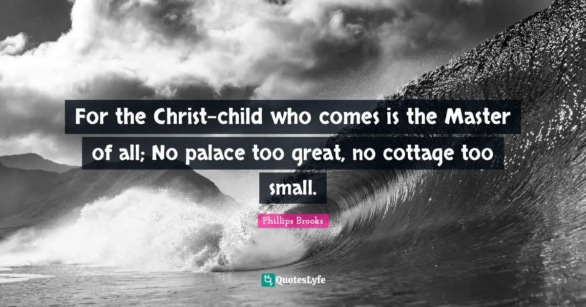 For the Christ-child who comes is the Master of all; No palace too great, no cottage too small.