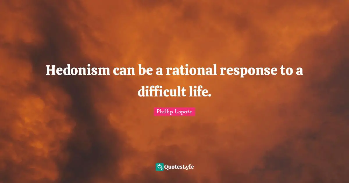 Phillip Lopate Quotes: "Hedonism can be a rational response to a difficult life."