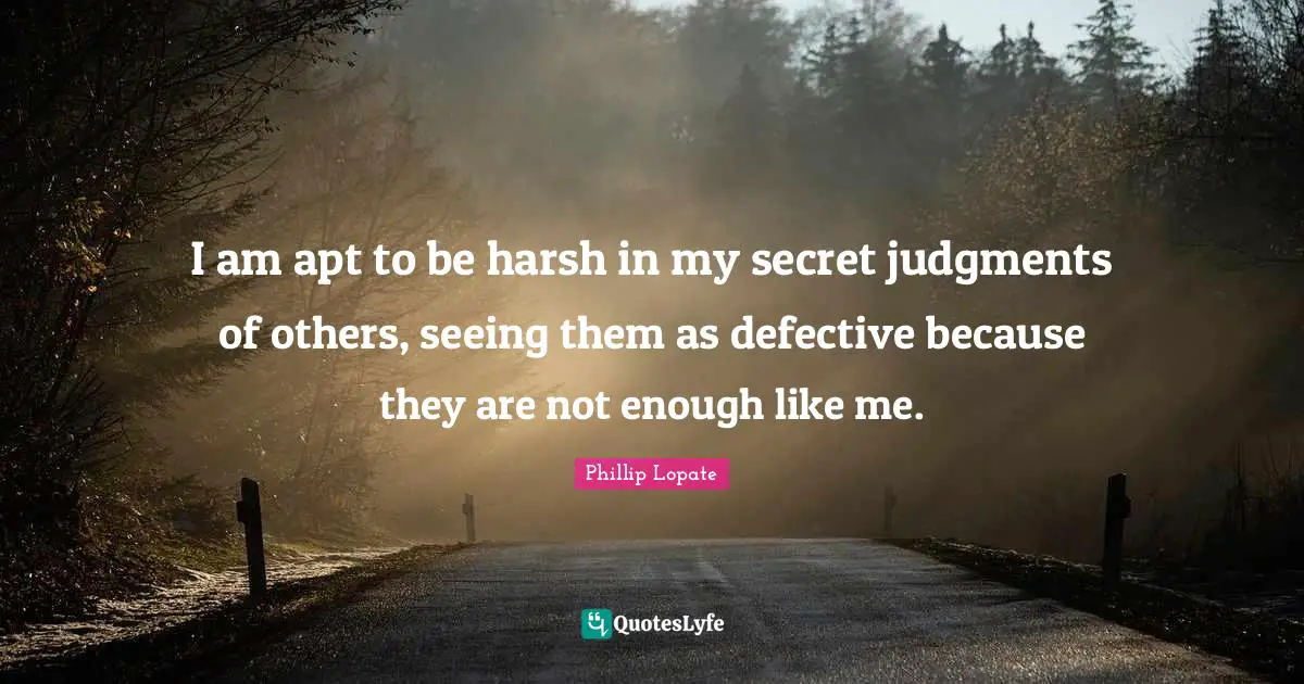 Phillip Lopate Quotes: "I am apt to be harsh in my secret judgments of others, seeing them as defective because they are not enough like me."