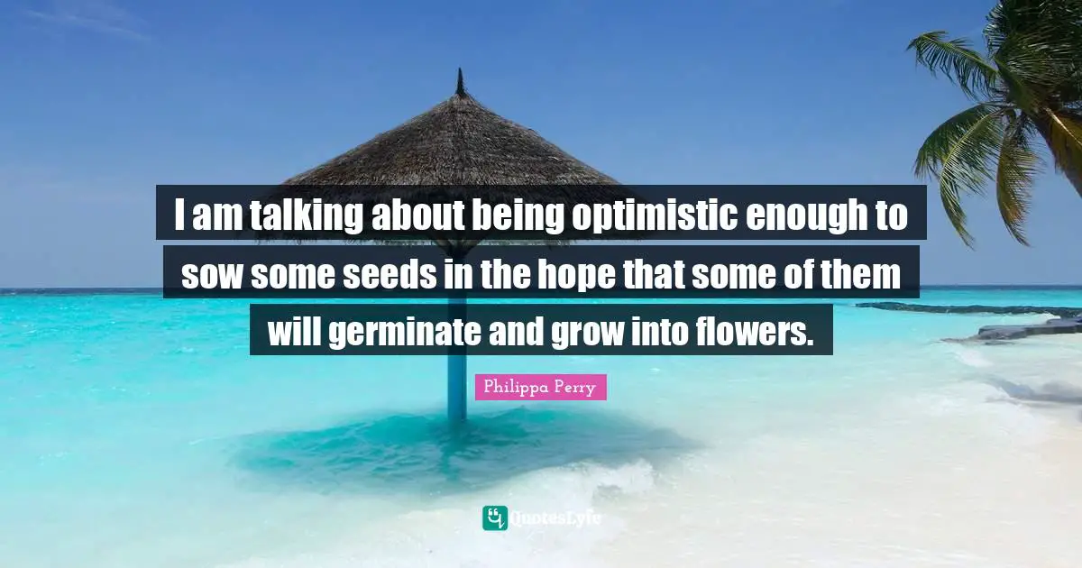I am talking about being optimistic enough to sow some seeds in the hope that some of them will germinate and grow into flowers.