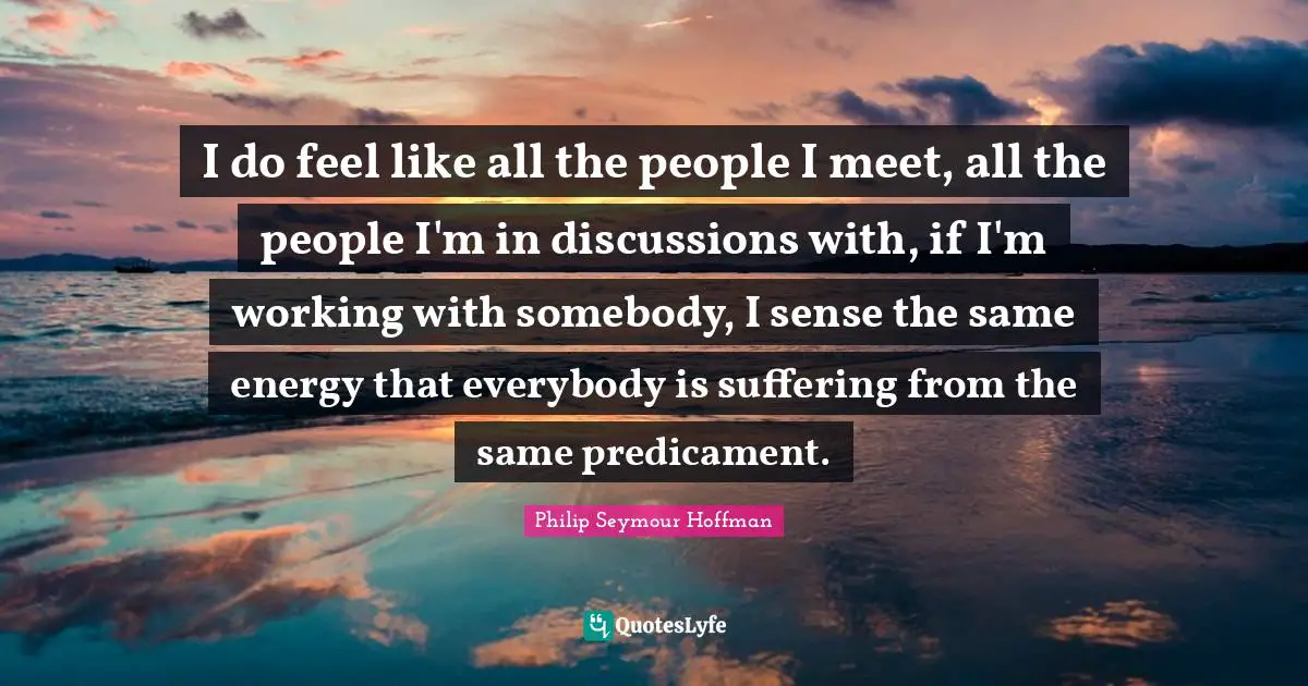 I do feel like all the people I meet, all the people I'm in discussions with, if I'm working with somebody, I sense the same energy that everybody is suffering from the same predicament.