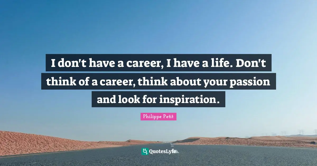 I don't have a career, I have a life. Don't think of a career, think about your passion and look for inspiration.