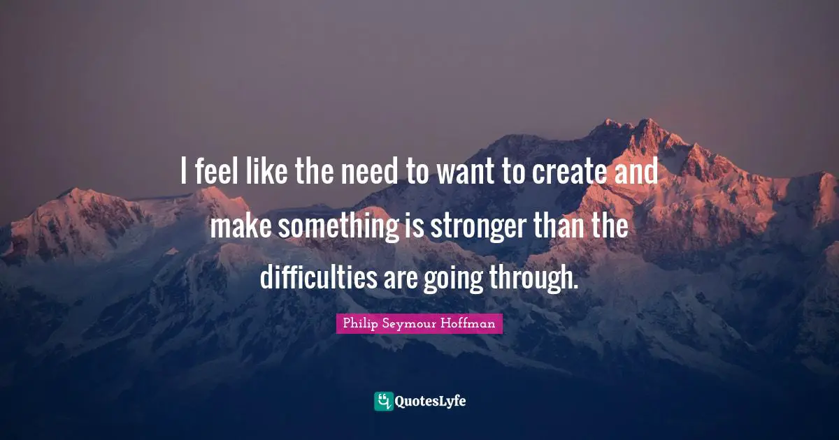 I feel like the need to want to create and make something is stronger than the difficulties are going through.
