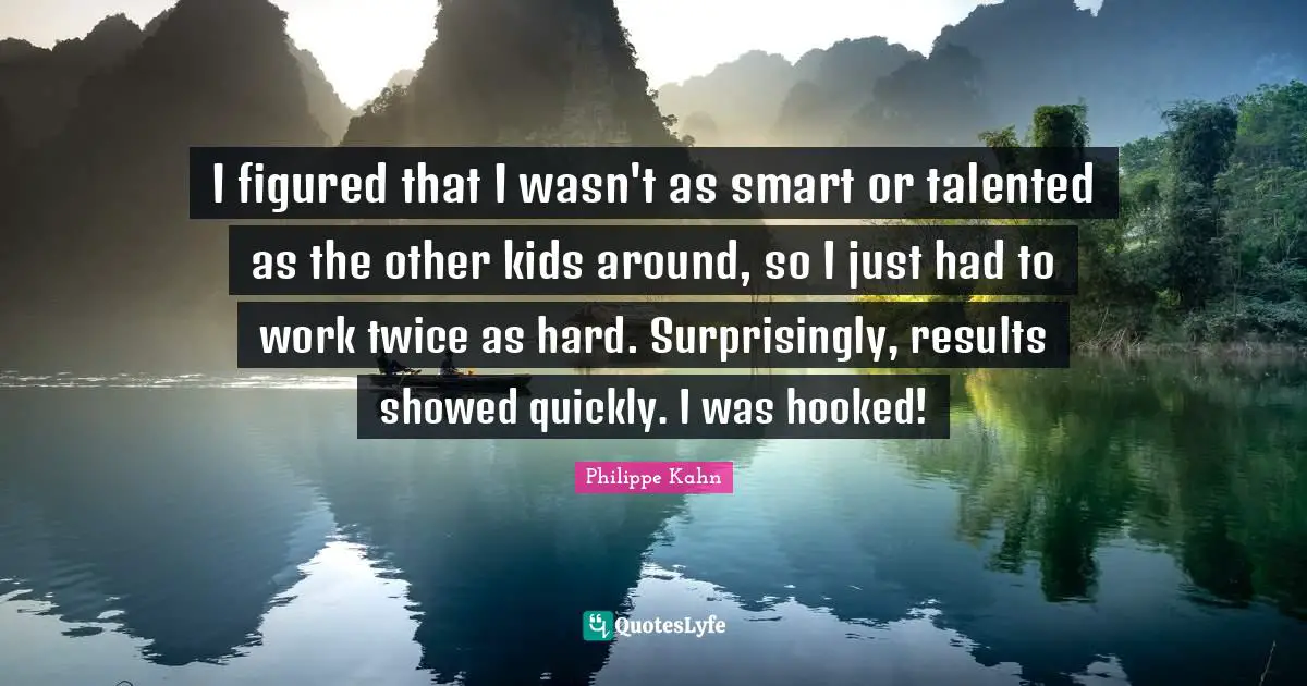 I figured that I wasn't as smart or talented as the other kids around, so I just had to work twice as hard. Surprisingly, results showed quickly. I was hooked!