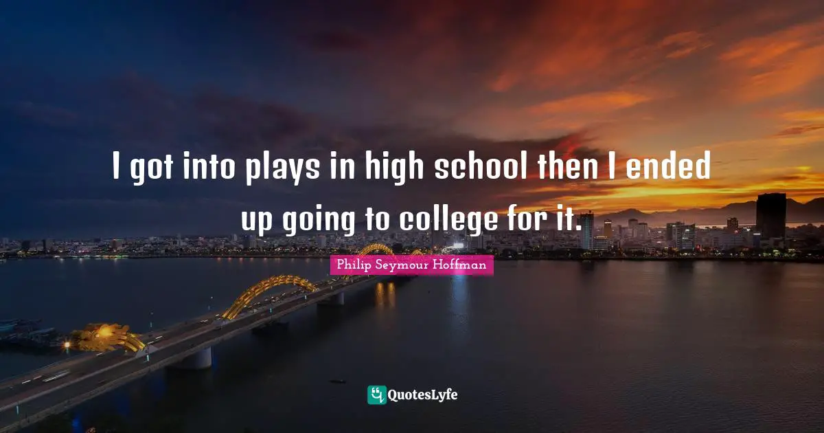 I got into plays in high school then I ended up going to college for it.